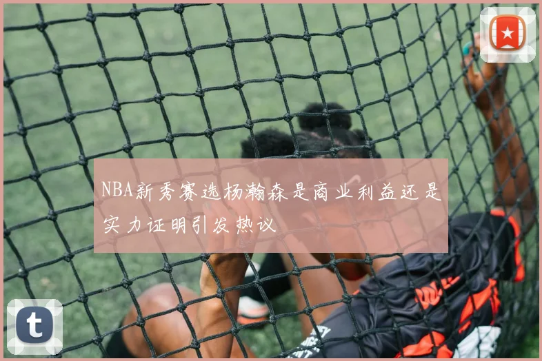 NBA新秀赛选杨瀚森是商业利益还是实力证明引发热议