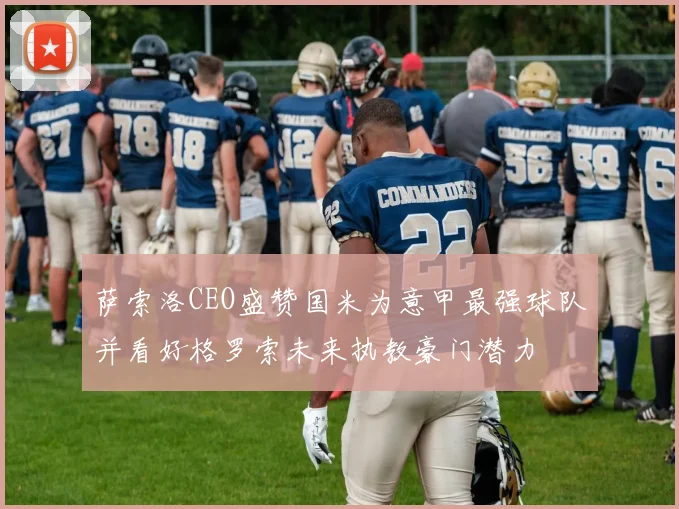 萨索洛CEO盛赞国米为意甲最强球队并看好格罗索未来执教豪门潜力