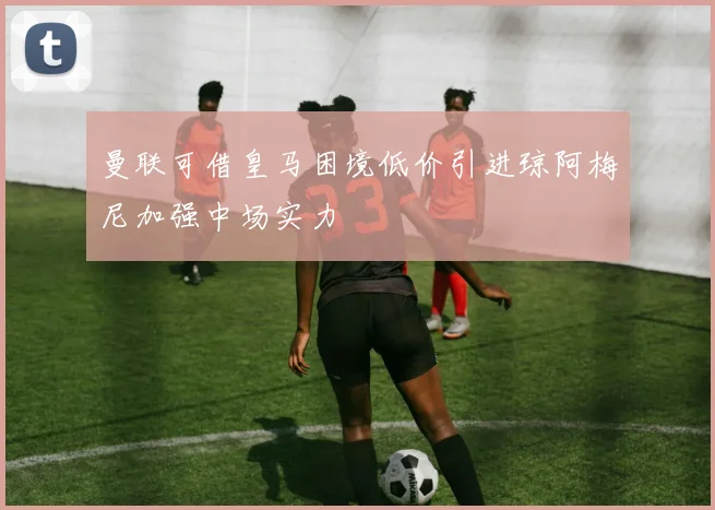 曼联可借皇马困境低价引进琼阿梅尼加强中场实力