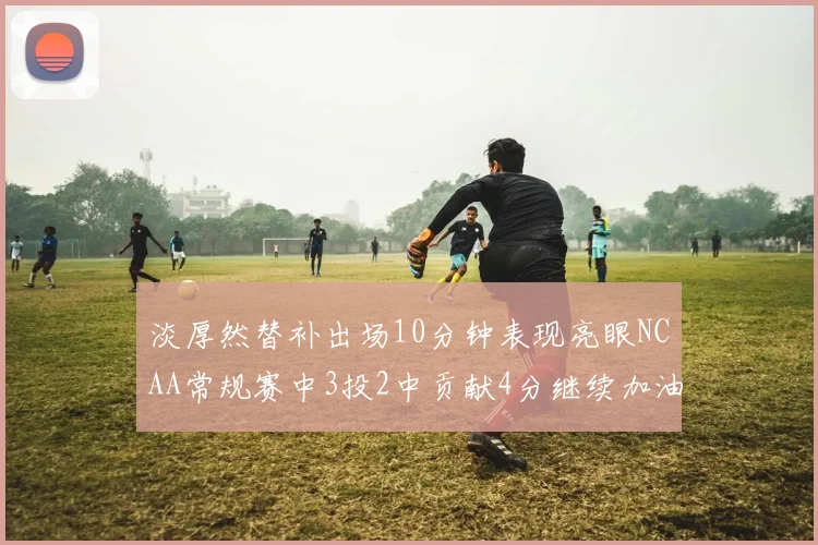淡厚然替补出场10分钟表现亮眼NCAA常规赛中3投2中贡献4分继续加油