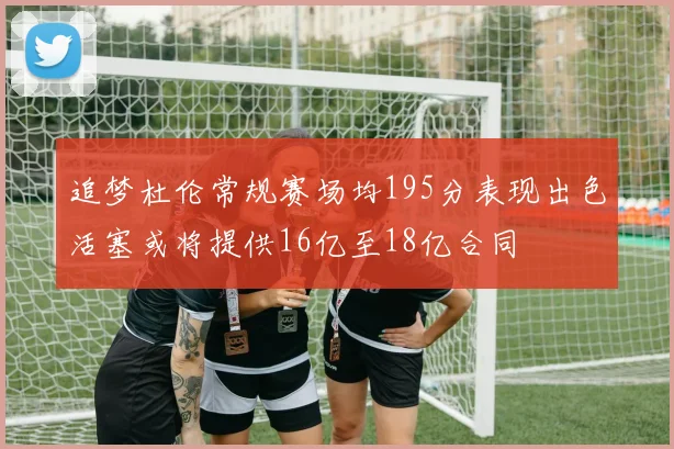 追梦杜伦常规赛场均195分表现出色活塞或将提供16亿至18亿合同