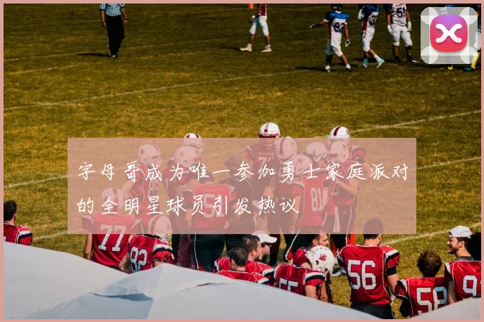 字母哥成为唯一参加勇士家庭派对的全明星球员引发热议
