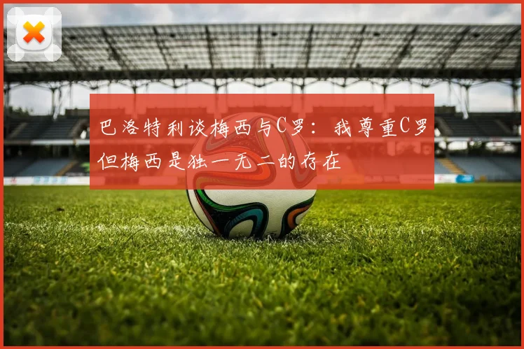 巴洛特利谈梅西与C罗：我尊重C罗但梅西是独一无二的存在