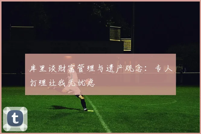 库里谈财富管理与遗产观念：专人打理让我无忧虑