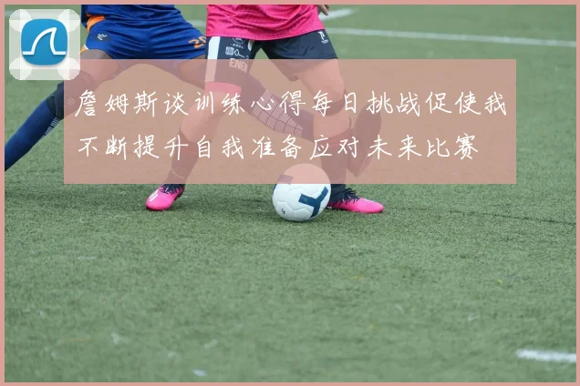 詹姆斯谈训练心得每日挑战促使我不断提升自我准备应对未来比赛