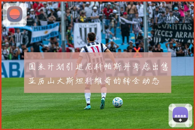 国米计划引进尼科帕斯并考虑出售亚历山大斯坦科维奇的转会动态