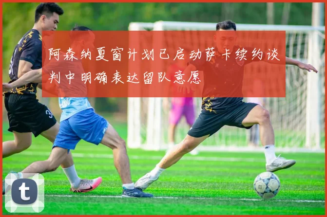 阿森纳夏窗计划已启动萨卡续约谈判中明确表达留队意愿