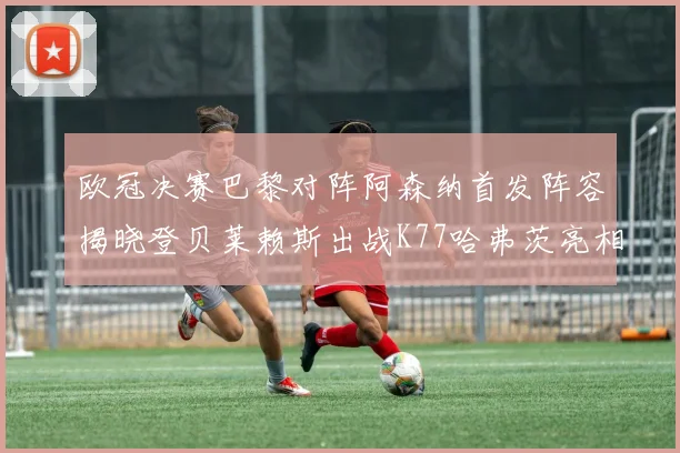 欧冠决赛巴黎对阵阿森纳首发阵容揭晓登贝莱赖斯出战K77哈弗茨亮相