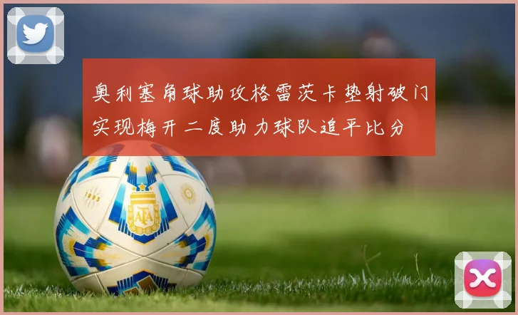 奥利塞角球助攻格雷茨卡垫射破门实现梅开二度助力球队追平比分