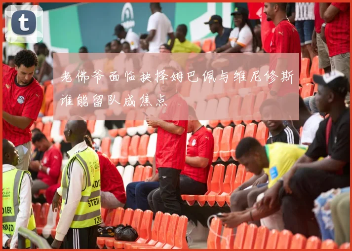 老佛爷面临抉择姆巴佩与维尼修斯谁能留队成焦点