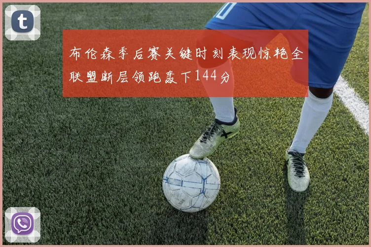 布伦森季后赛关键时刻表现惊艳全联盟断层领跑轰下144分