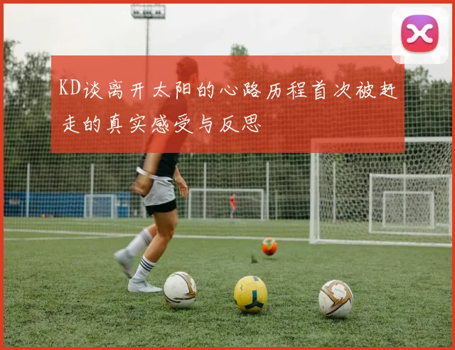 KD谈离开太阳的心路历程首次被赶走的真实感受与反思
