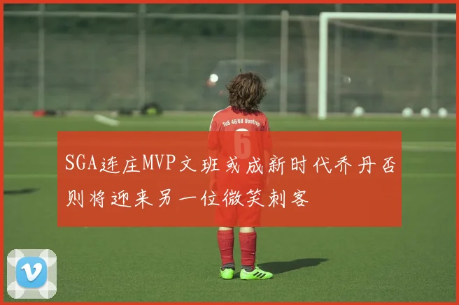 SGA连庄MVP文班或成新时代乔丹否则将迎来另一位微笑刺客