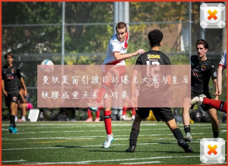 曼联夏窗引援目标曝光大鱼与皇马铁腰成重点关注对象